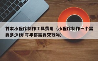 乐平甘肃小程序制作工具费用（小程序制作一个需要多少钱!每年都需要交钱吗）
