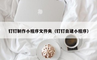 乐平钉钉制作小程序文件夹（钉钉自建小程序）