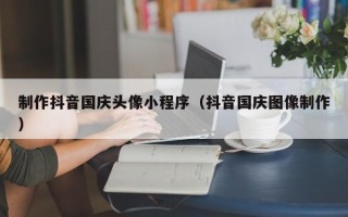 乐平制作抖音国庆头像小程序（抖音国庆图像制作）