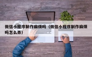乐平微信小程序制作麻烦吗（微信小程序制作麻烦吗怎么弄）
