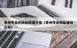 乐平常州专业的网站搭建价格（常州专业网站建设公司）