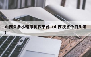 乐平山西头条小程序制作平台（山西视点今日头条）